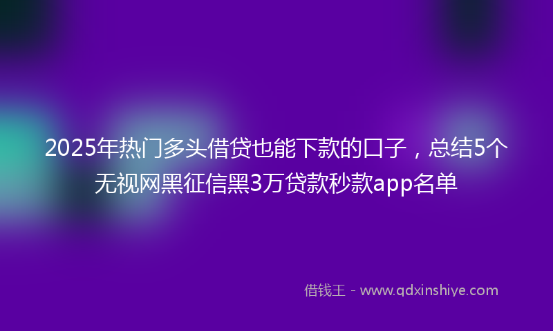 2025年热门多头借贷也能下款的口子，总结5个无视网黑征信黑3万贷款秒款app名单