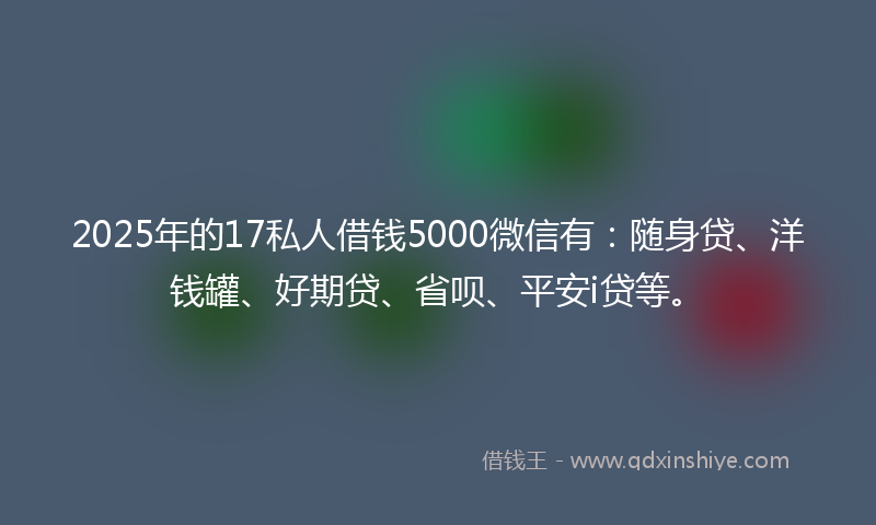 2025年的17私人借钱5000微信有：随身贷、洋钱罐、好期贷、省呗、平安i贷等。