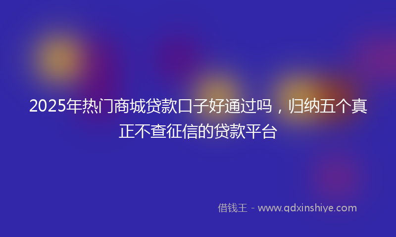 2025年热门商城贷款口子好通过吗，归纳五个真正不查征信的贷款平台