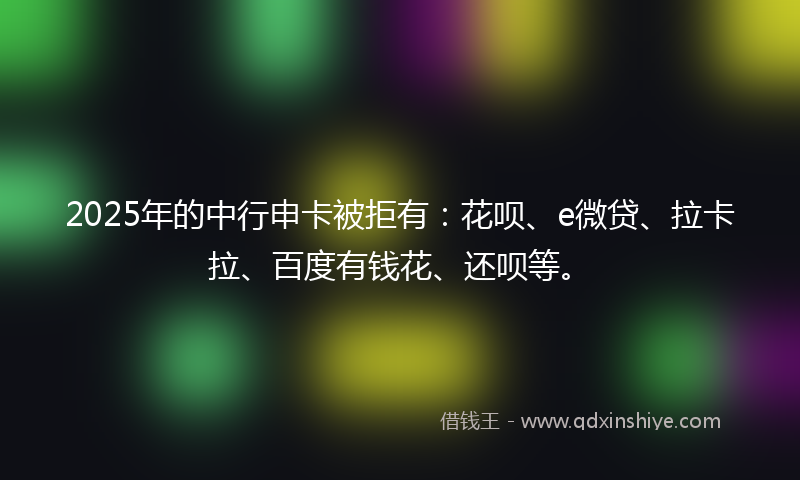 2025年的中行申卡被拒有：花呗、e微贷、拉卡拉、百度有钱花、还呗等。