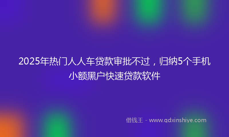 2025年热门人人车贷款审批不过，归纳5个手机小额黑户快速贷款软件