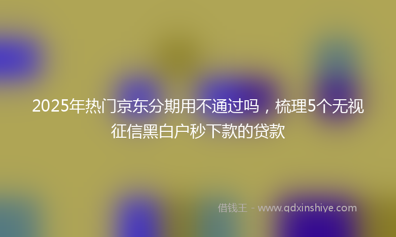 2025年热门京东分期用不通过吗，梳理5个无视征信黑白户秒下款的贷款