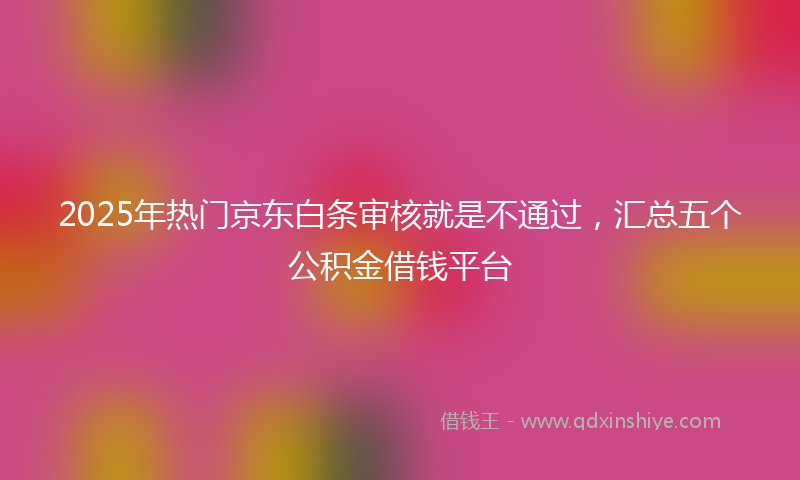 2025年热门京东白条审核就是不通过，汇总五个公积金借钱平台