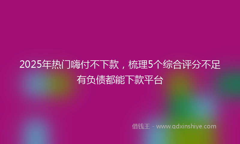 2025年热门嗨付不下款，梳理5个综合评分不足有负债都能下款平台