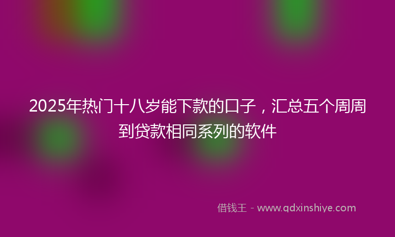 2025年热门十八岁能下款的口子，汇总五个周周到贷款相同系列的软件