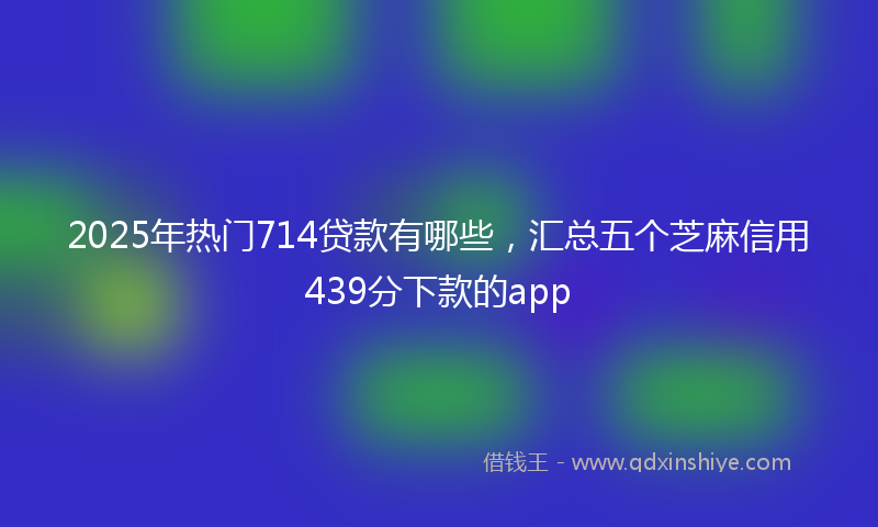2025年热门714贷款有哪些，汇总五个芝麻信用439分下款的app