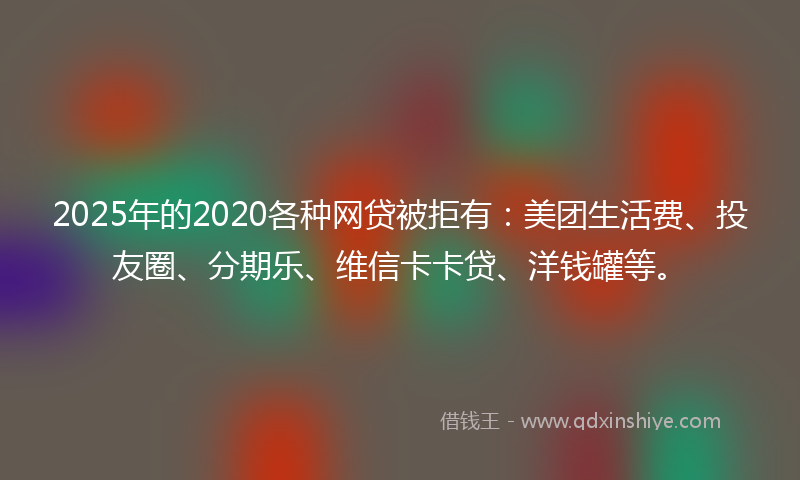 2025年的2020各种网贷被拒有：美团生活费、投友圈、分期乐、维信卡卡贷、洋钱罐等。