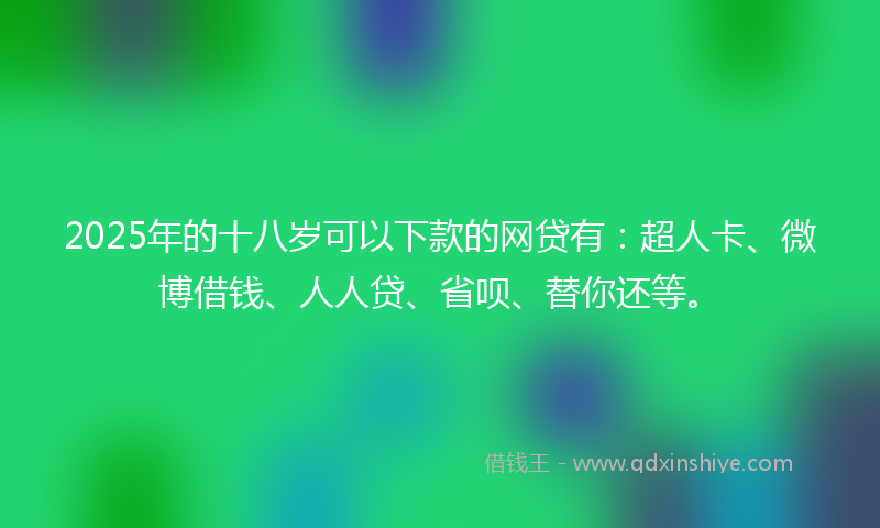 2025年的十八岁可以下款的网贷有：超人卡、微博借钱、人人贷、省呗、替你还等。