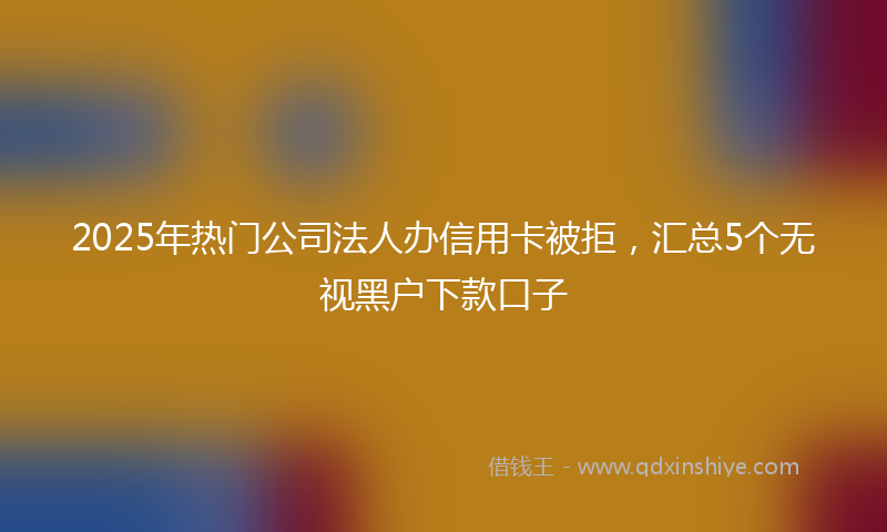 2025年热门公司法人办信用卡被拒，汇总5个无视黑户下款口子