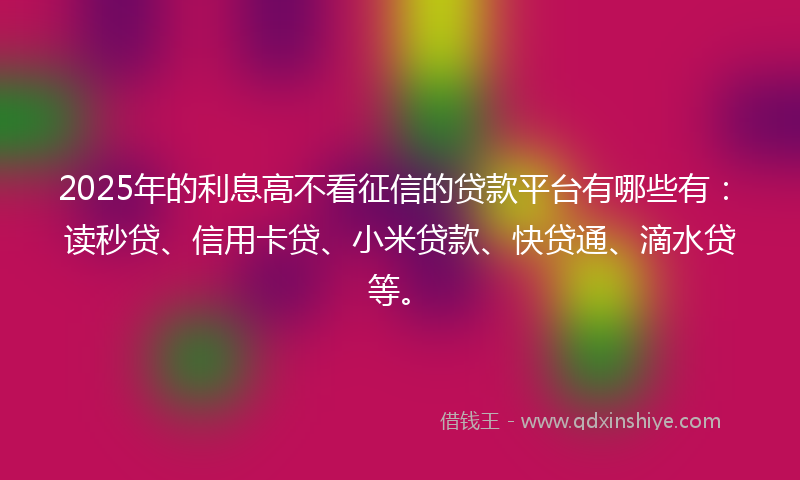 2025年的利息高不看征信的贷款平台有哪些有：读秒贷、信用卡贷、小米贷款、快贷通、滴水贷等。