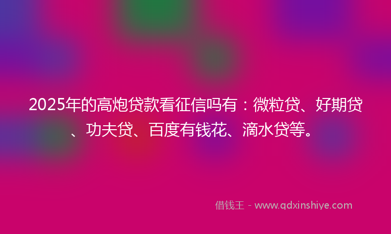 2025年的高炮贷款看征信吗有：微粒贷、好期贷、功夫贷、百度有钱花、滴水贷等。