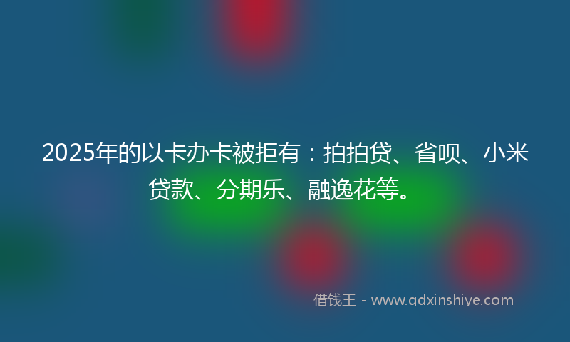 2025年的以卡办卡被拒有：拍拍贷、省呗、小米贷款、分期乐、融逸花等。