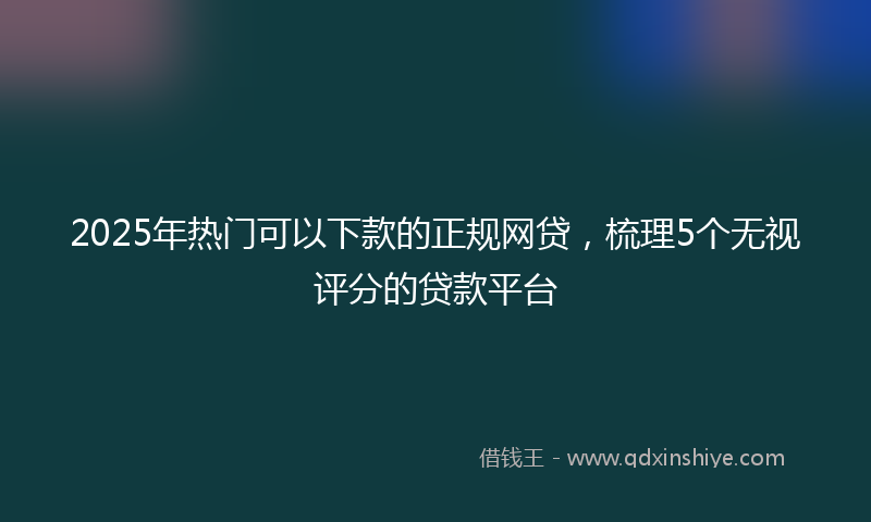 2025年热门可以下款的正规网贷，梳理5个无视评分的贷款平台
