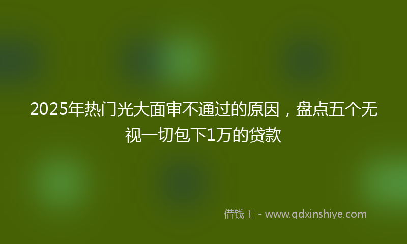 2025年热门光大面审不通过的原因，盘点五个无视一切包下1万的贷款