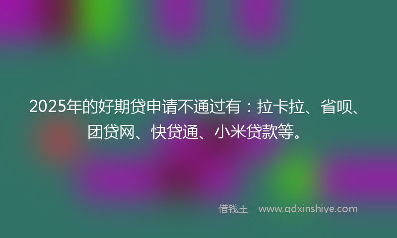 2025年的好期贷申请不通过有：拉卡拉、省呗、团贷网、快贷通、小米贷款等。