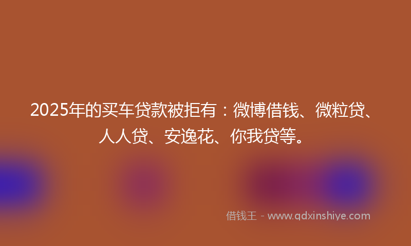 2025年的买车贷款被拒有：微博借钱、微粒贷、人人贷、安逸花、你我贷等。