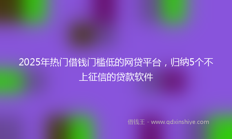 2025年热门借钱门槛低的网贷平台，归纳5个不上征信的贷款软件