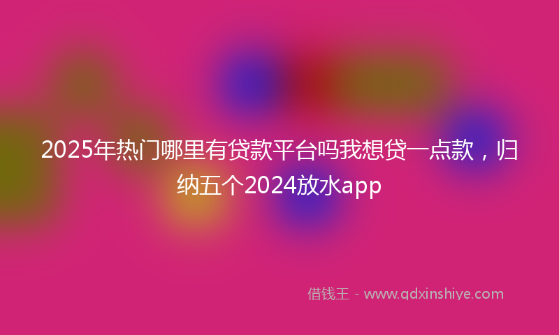 2025年热门哪里有贷款平台吗我想贷一点款，归纳五个2024放水app