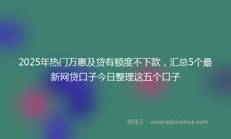 2025年热门万惠及贷有额度不下款，汇总5个最新网贷口子今日整理这五个口子