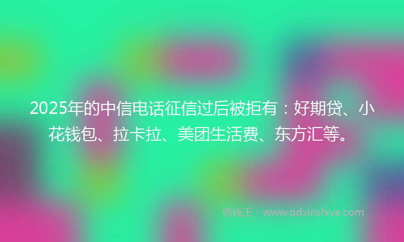 2025年的中信电话征信过后被拒有：好期贷、小花钱包、拉卡拉、美团生活费、东方汇等。