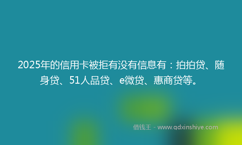 2025年的信用卡被拒有没有信息有：拍拍贷、随身贷、51人品贷、e微贷、惠商贷等。