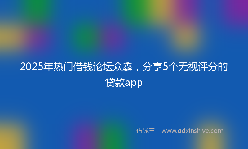 2025年热门借钱论坛众鑫，分享5个无视评分的贷款app