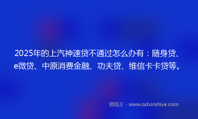 2025年的上汽神速贷不通过怎么办有：随身贷、e微贷、中原消费金融、功夫贷、维信卡卡贷等。