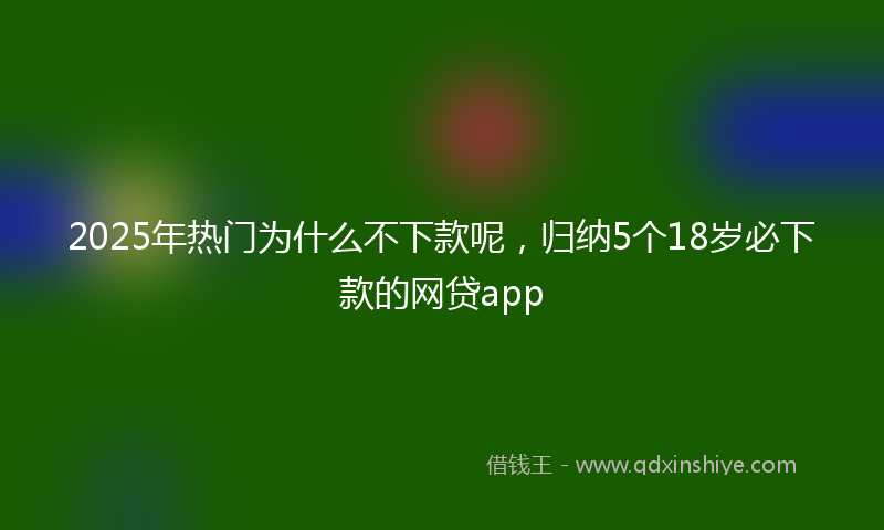 2025年热门为什么不下款呢，归纳5个18岁必下款的网贷app
