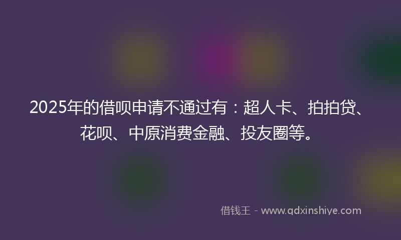 2025年的借呗申请不通过有：超人卡、拍拍贷、花呗、中原消费金融、投友圈等。