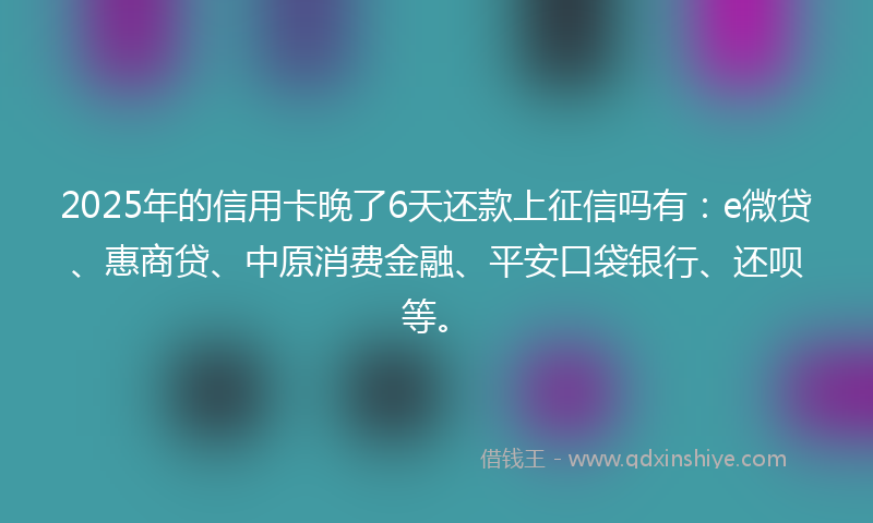 2025年的信用卡晚了6天还款上征信吗有：e微贷、惠商贷、中原消费金融、平安口袋银行、还呗等。
