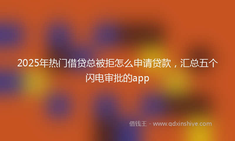 2025年热门借贷总被拒怎么申请贷款，汇总五个闪电审批的app