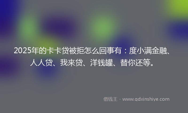 2025年的卡卡贷被拒怎么回事有：度小满金融、人人贷、我来贷、洋钱罐、替你还等。