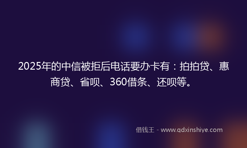 2025年的中信被拒后电话要办卡有：拍拍贷、惠商贷、省呗、360借条、还呗等。