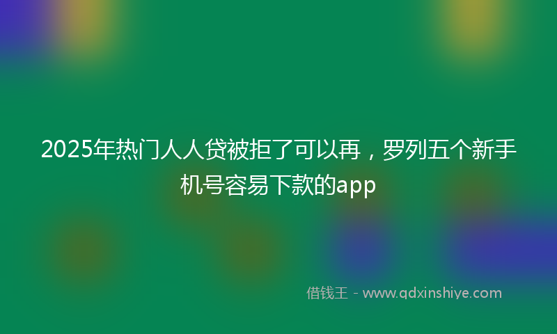 2025年热门人人贷被拒了可以再，罗列五个新手机号容易下款的app