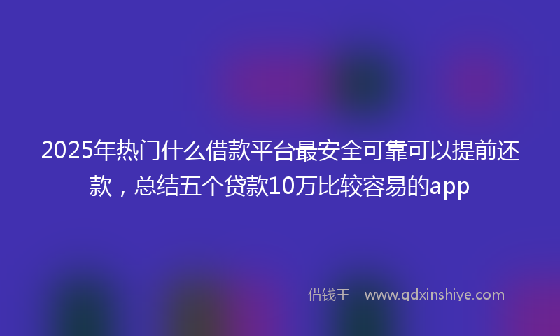 2025年热门什么借款平台最安全可靠可以提前还款，总结五个贷款10万比较容易的app