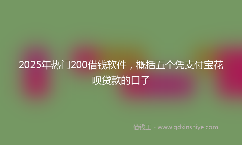 2025年热门200借钱软件，概括五个凭支付宝花呗贷款的口子