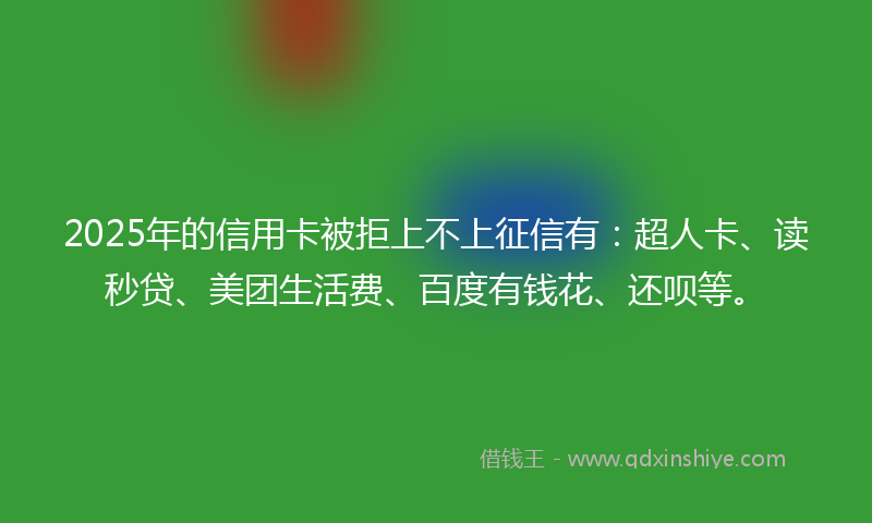 2025年的信用卡被拒上不上征信有：超人卡、读秒贷、美团生活费、百度有钱花、还呗等。