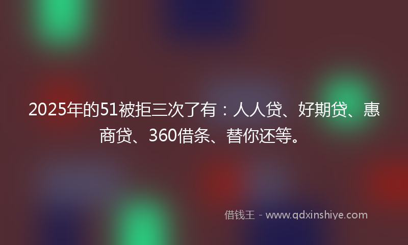 2025年的51被拒三次了有：人人贷、好期贷、惠商贷、360借条、替你还等。