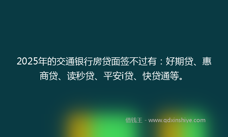 2025年的交通银行房贷面签不过有：好期贷、惠商贷、读秒贷、平安i贷、快贷通等。