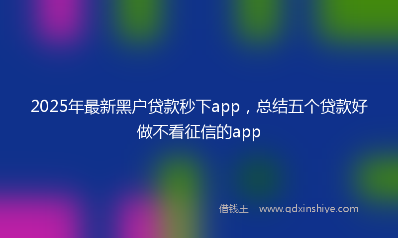 2025年最新黑户贷款秒下app，总结五个贷款好做不看征信的app