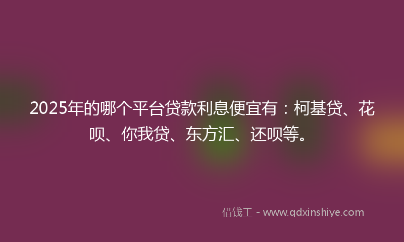 2025年的哪个平台贷款利息便宜有：柯基贷、花呗、你我贷、东方汇、还呗等。