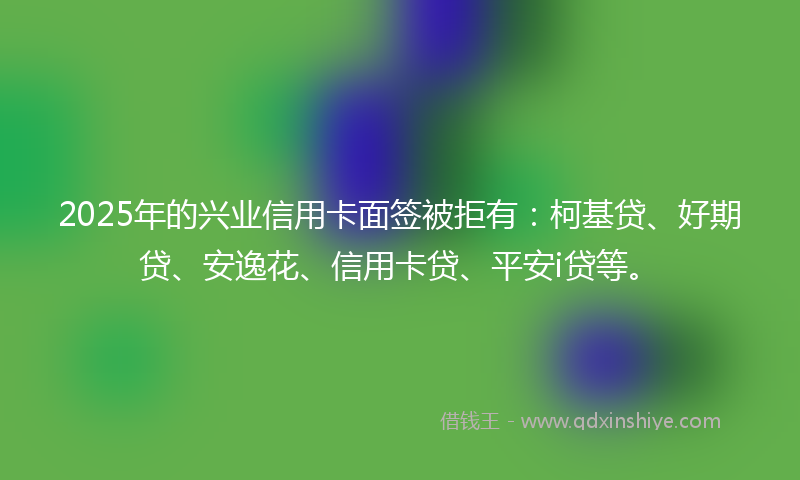 2025年的兴业信用卡面签被拒有：柯基贷、好期贷、安逸花、信用卡贷、平安i贷等。