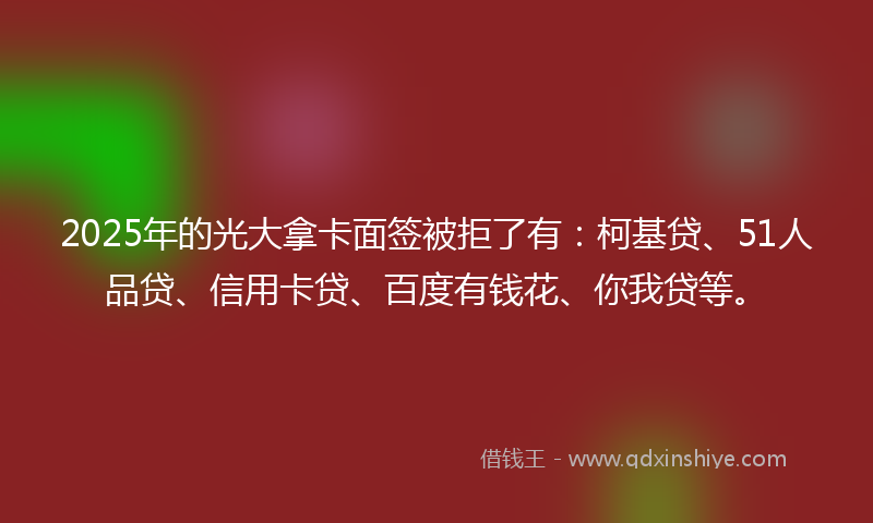 2025年的光大拿卡面签被拒了有：柯基贷、51人品贷、信用卡贷、百度有钱花、你我贷等。
