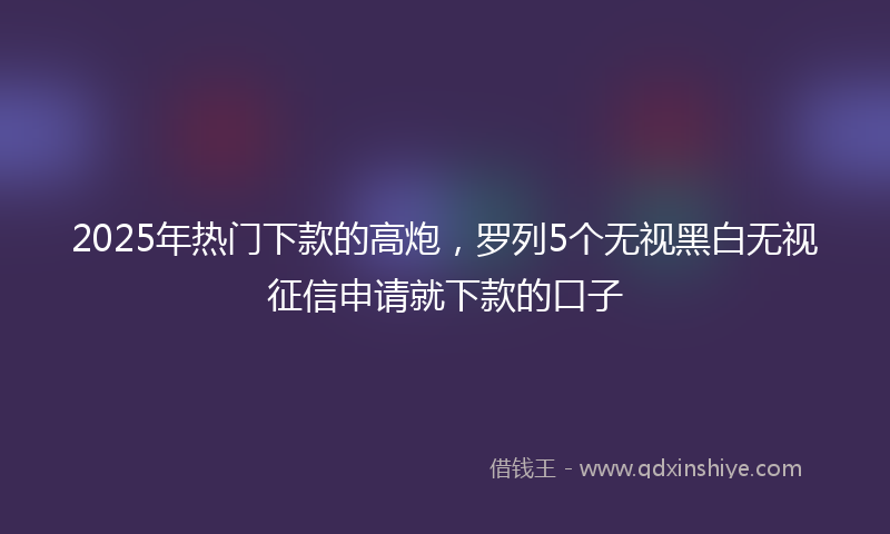 2025年热门下款的高炮，罗列5个无视黑白无视征信申请就下款的口子