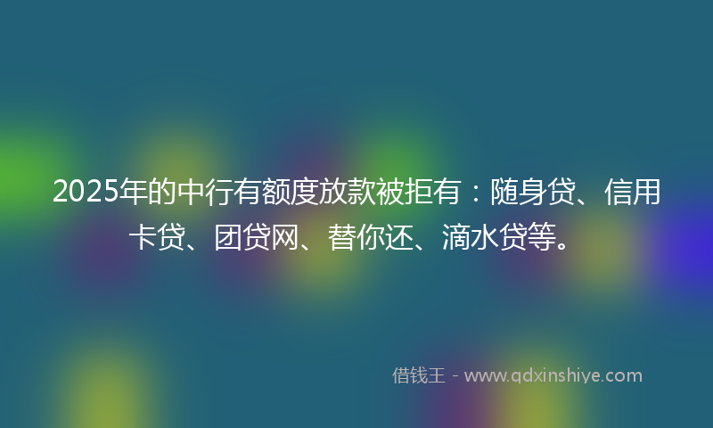 2025年的中行有额度放款被拒有：随身贷、信用卡贷、团贷网、替你还、滴水贷等。