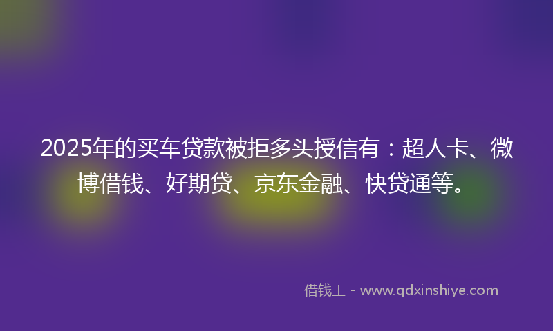 2025年的买车贷款被拒多头授信有：超人卡、微博借钱、好期贷、京东金融、快贷通等。