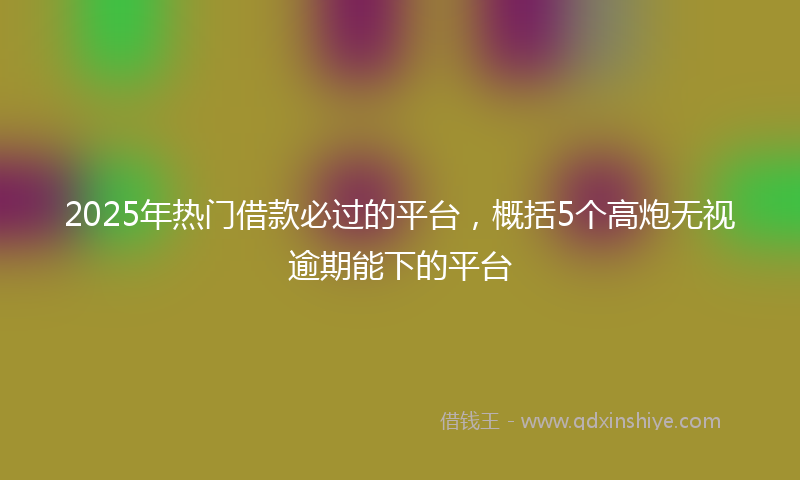2025年热门借款必过的平台，概括5个高炮无视逾期能下的平台