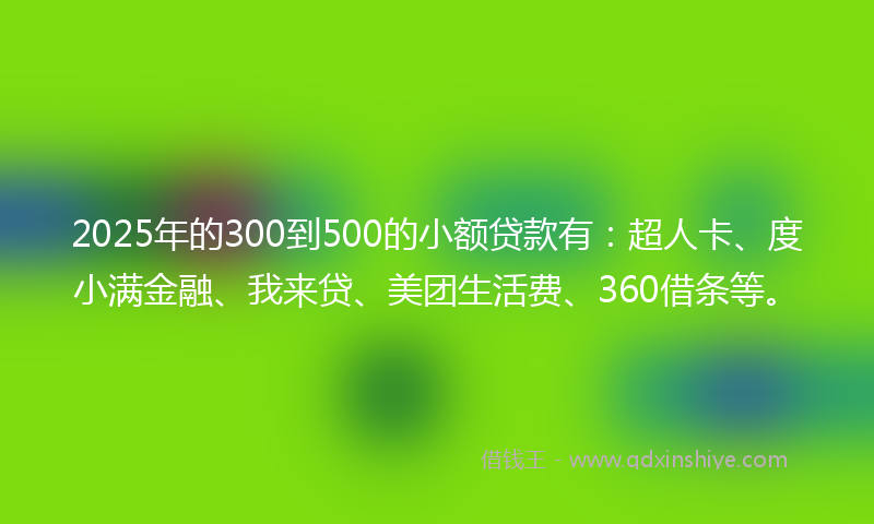 2025年的300到500的小额贷款有：超人卡、度小满金融、我来贷、美团生活费、360借条等。