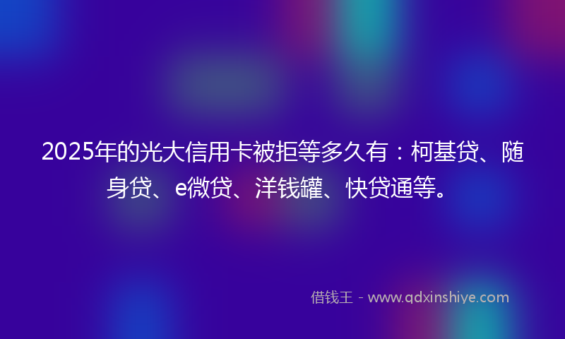 2025年的光大信用卡被拒等多久有：柯基贷、随身贷、e微贷、洋钱罐、快贷通等。