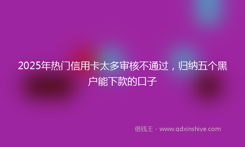 2025年热门信用卡太多审核不通过，归纳五个黑户能下款的口子